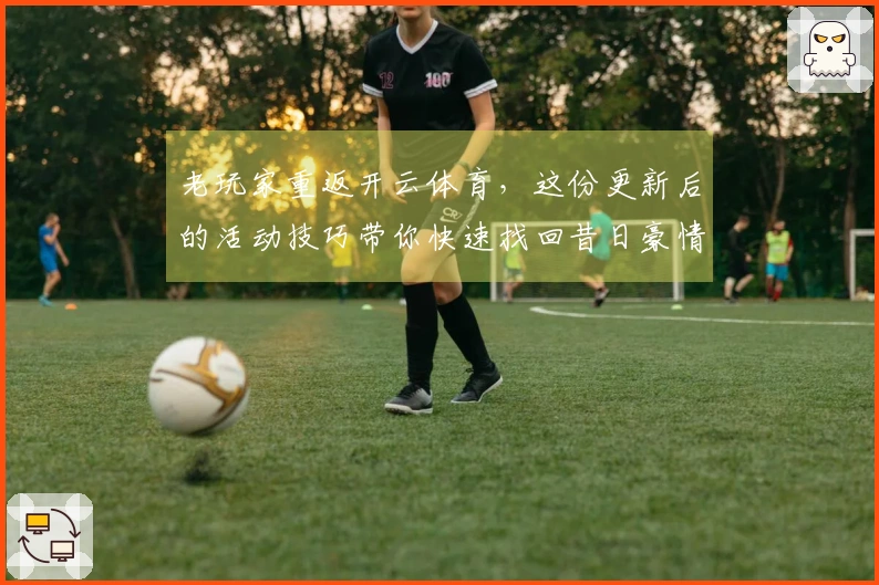 老玩家重返开云体育，这份更新后的活动技巧带你快速找回昔日豪情
