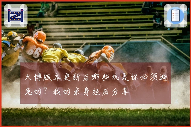 火博版本更新后哪些坑是你必须避免的？我的亲身经历分享