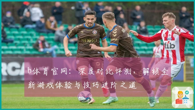 b体育官网：深度对比评测，解锁全新游戏体验与技巧进阶之道