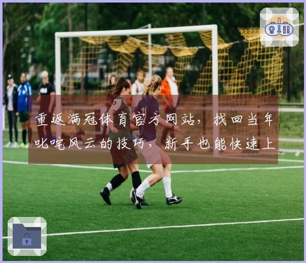 重返满冠体育官方网站，找回当年叱咤风云的技巧，新手也能快速上手新版本！