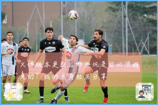 火博版本更新后哪些坑是你必须避免的？我的亲身经历分享