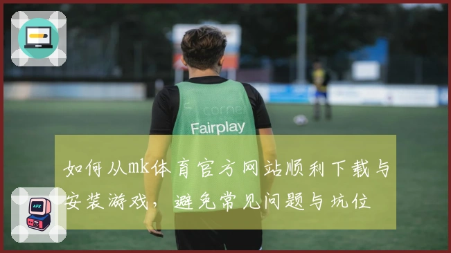 如何从mk体育官方网站顺利下载与安装游戏，避免常见问题与坑位