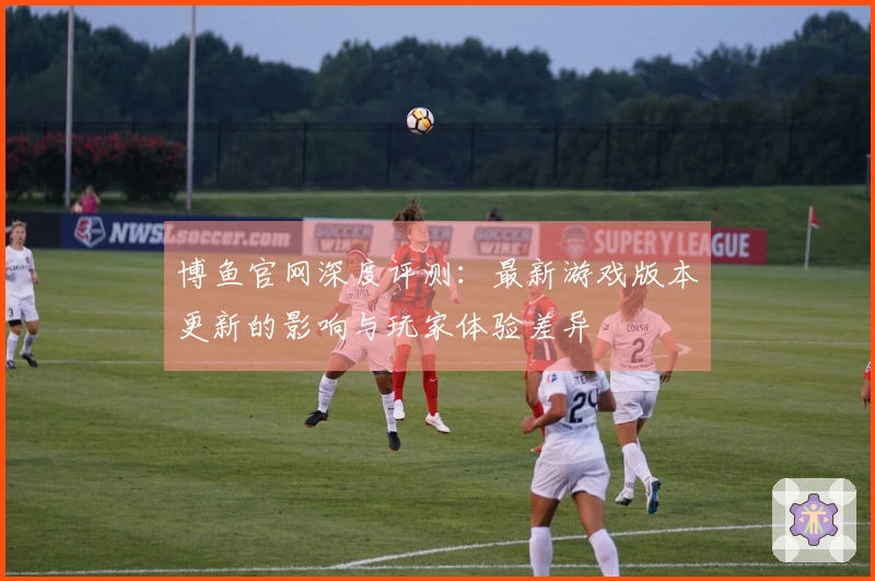 博鱼官网深度评测：最新游戏版本更新的影响与玩家体验差异